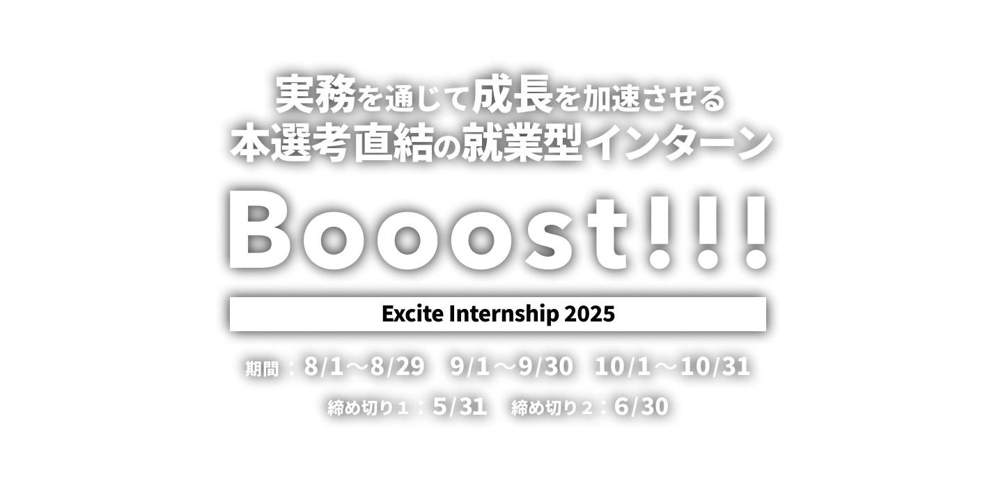 Booost!!! Excite Internship 2025 実務を通じて成長を加速させる本選考直結の就業型インターン 【開催期間】期間1：8/1〜8/29 期間2：9/1〜9/30 期間3：10/1〜10/31【締め切り】第1次締め切り：5/31 　第2次締め切り：6/30