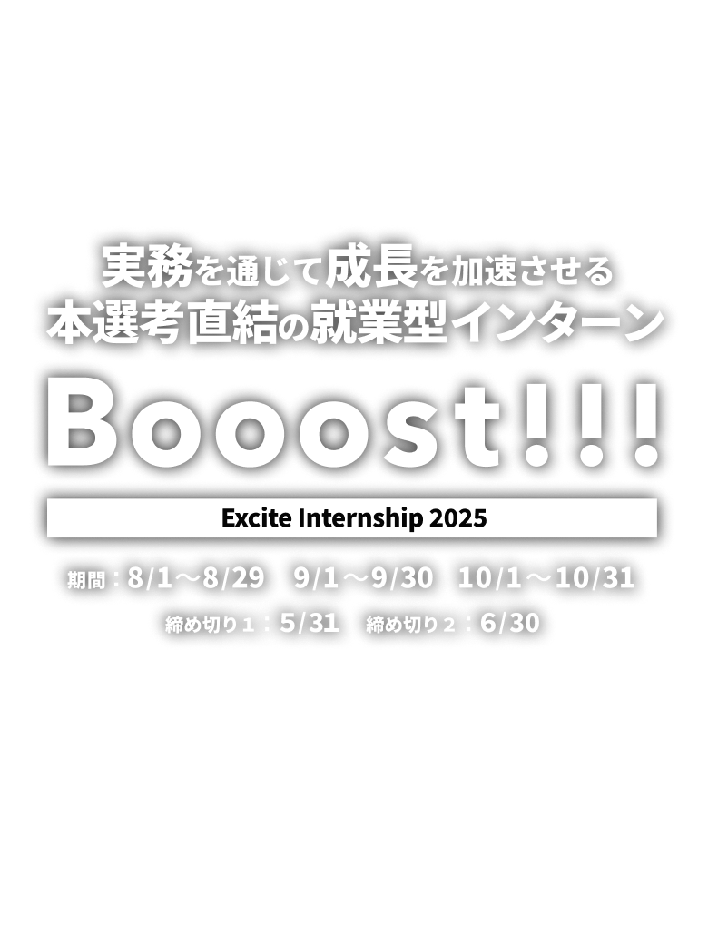 Booost!!! Excite Internship 2025 実務を通じて成長を加速させる本選考直結の就業型インターン 【開催期間】期間1：8/1〜8/29 期間2：9/1〜9/30 期間3：10/1〜10/31【締め切り】第1次締め切り：5/31 　第2次締め切り：6/30